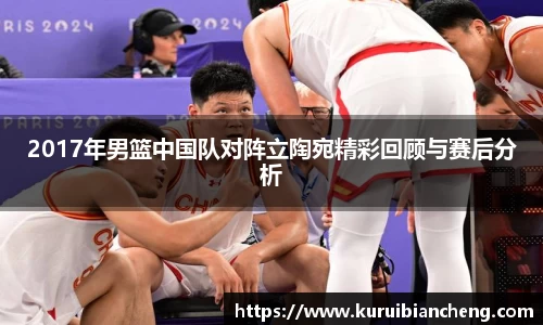 2017年男篮中国队对阵立陶宛精彩回顾与赛后分析