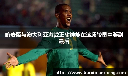 喀麦隆与澳大利亚激战正酣谁能在这场较量中笑到最后